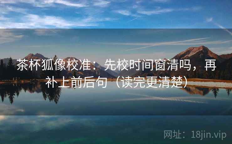 茶杯狐像校准:先校时间窗清吗,再补上前后句(读完更清楚) 茶杯狐像校准:先校时间窗清吗,再补上前后句(读完更清楚)