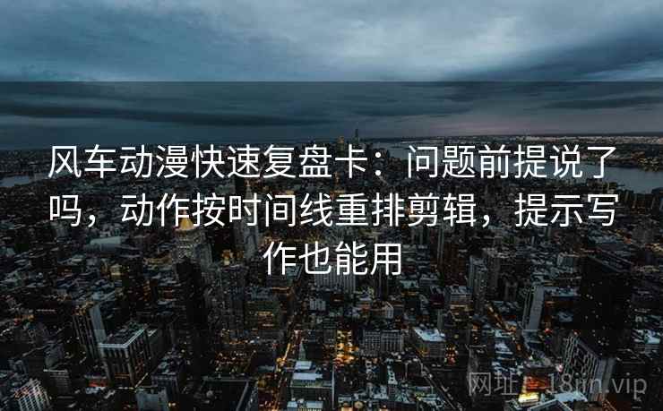 风车动漫快速复盘卡:问题前提说了吗,动作按时间线重排剪辑,提示写作也能用 风车动漫快速复盘卡:问题前提说了吗,动作按时间线重排剪辑,提示写作也能用