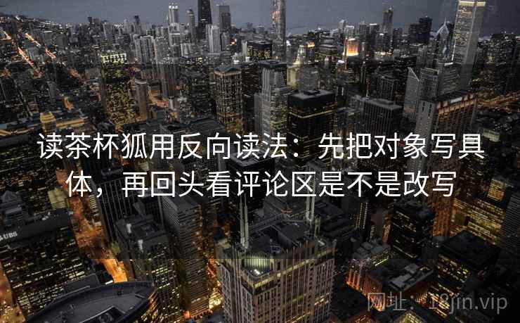 读茶杯狐用反向读法：先把对象写具体，再回头看评论区是不是改写