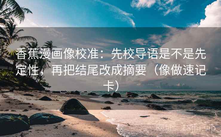 香蕉漫画像校准：先校导语是不是先定性，再把结尾改成摘要（像做速记卡）